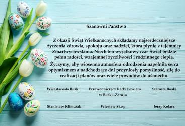 Szanowni Państwo, z okazji Świąt Wielkanocnych Starosta Buski Jerzy Kolarz, Wicestarosta Buski Stanisław Klimczak oraz Przewodniczący Rady Powiatu w Busku-Zdroju Wiesław Skop składają najserdeczniejsze życzenia.