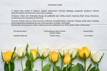 Starosta Buski Jerzy Kolarz, Wicestarosta Buski Stanisław Klimczak oraz Przewodniczący Rady Powiatu w Busku-Zdroju Wiesław Skop kierują do wszystkich Pań z powiatu buskiego serdeczne życzenia z okazji Dnia Kobiet, wyrażając wdzięczność, szacunek oraz uznanie za ich codzienny wkład w życie społeczne, zawodowe i rodzinne.